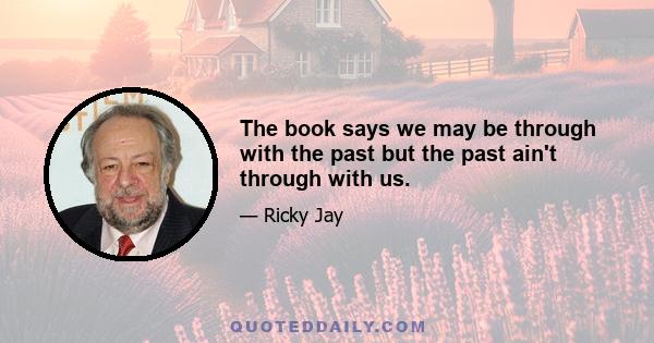 The book says we may be through with the past but the past ain't through with us.