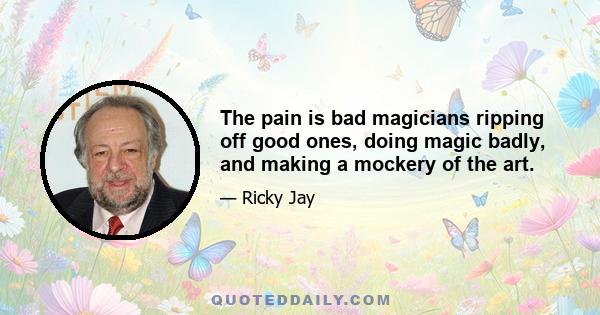 The pain is bad magicians ripping off good ones, doing magic badly, and making a mockery of the art.