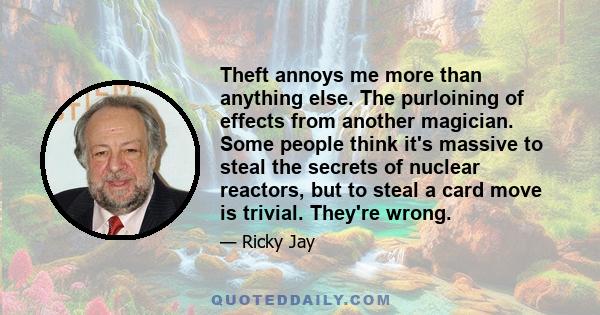 Theft annoys me more than anything else. The purloining of effects from another magician. Some people think it's massive to steal the secrets of nuclear reactors, but to steal a card move is trivial. They're wrong.