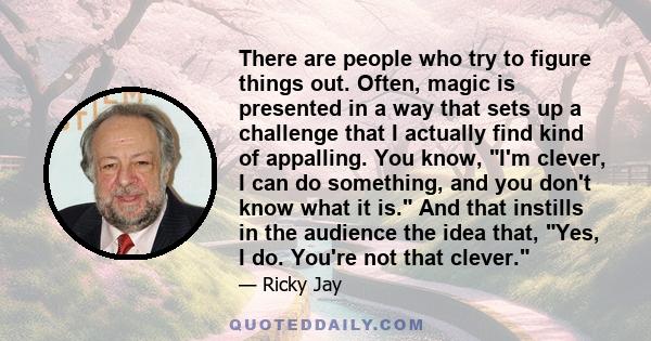 There are people who try to figure things out. Often, magic is presented in a way that sets up a challenge that I actually find kind of appalling. You know, I'm clever, I can do something, and you don't know what it is. 