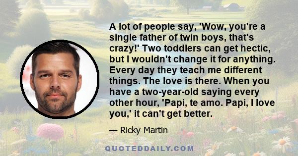 A lot of people say, 'Wow, you're a single father of twin boys, that's crazy!' Two toddlers can get hectic, but I wouldn't change it for anything. Every day they teach me different things. The love is there. When you