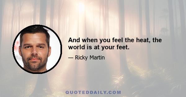 And when you feel the heat, the world is at your feet.