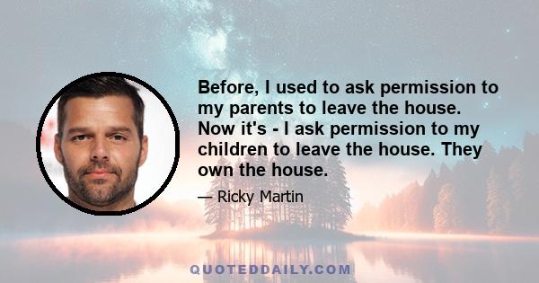 Before, I used to ask permission to my parents to leave the house. Now it's - I ask permission to my children to leave the house. They own the house.