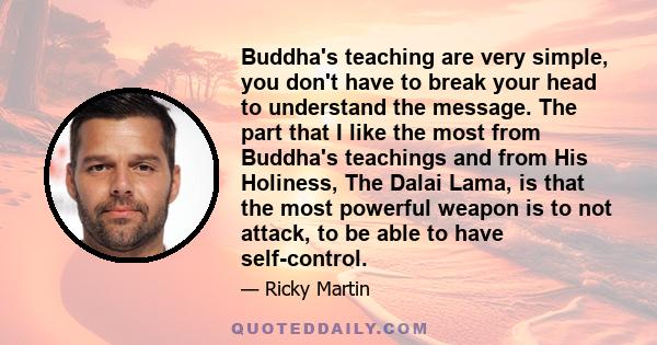 Buddha's teaching are very simple, you don't have to break your head to understand the message. The part that I like the most from Buddha's teachings and from His Holiness, The Dalai Lama, is that the most powerful