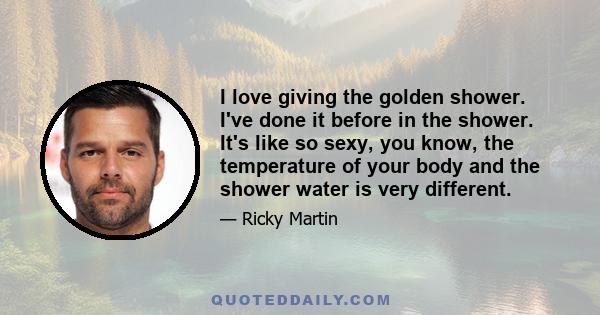 I love giving the golden shower. I've done it before in the shower. It's like so sexy, you know, the temperature of your body and the shower water is very different.