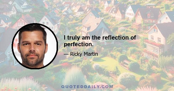 I truly am the reflection of perfection.