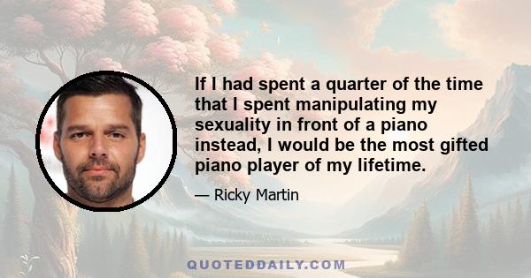 If I had spent a quarter of the time that I spent manipulating my sexuality in front of a piano instead, I would be the most gifted piano player of my lifetime.