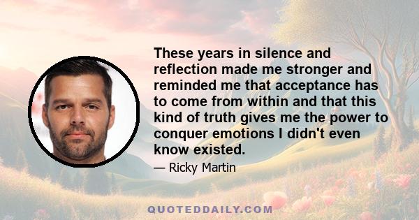 These years in silence and reflection made me stronger and reminded me that acceptance has to come from within and that this kind of truth gives me the power to conquer emotions I didn't even know existed.