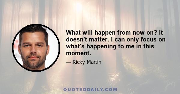 What will happen from now on? It doesn't matter. I can only focus on what's happening to me in this moment.