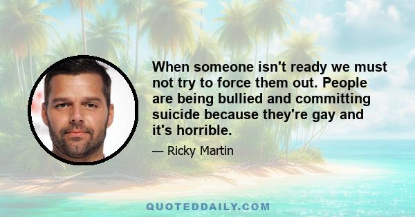 When someone isn't ready we must not try to force them out. People are being bullied and committing suicide because they're gay and it's horrible.