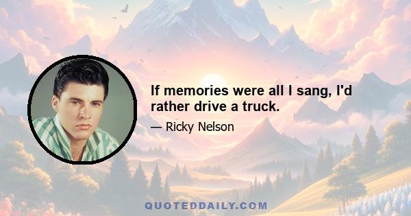 If memories were all I sang, I'd rather drive a truck.