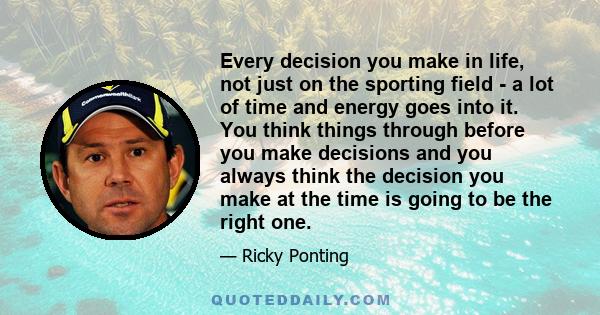 Every decision you make in life, not just on the sporting field - a lot of time and energy goes into it. You think things through before you make decisions and you always think the decision you make at the time is going 