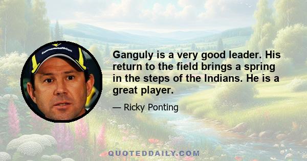 Ganguly is a very good leader. His return to the field brings a spring in the steps of the Indians. He is a great player.