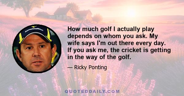 How much golf I actually play depends on whom you ask. My wife says I'm out there every day. If you ask me, the cricket is getting in the way of the golf.