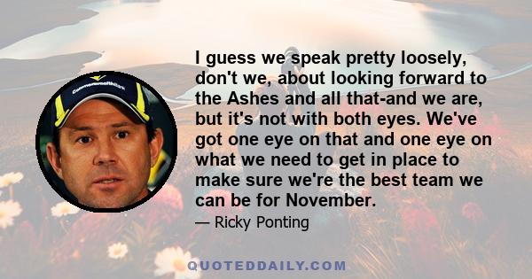 I guess we speak pretty loosely, don't we, about looking forward to the Ashes and all that-and we are, but it's not with both eyes. We've got one eye on that and one eye on what we need to get in place to make sure