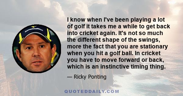 I know when I've been playing a lot of golf it takes me a while to get back into cricket again. It's not so much the different shape of the swings, more the fact that you are stationary when you hit a golf ball. In