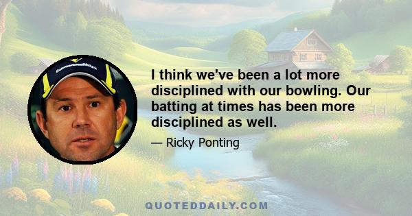 I think we've been a lot more disciplined with our bowling. Our batting at times has been more disciplined as well.