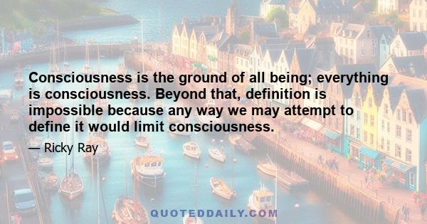 Consciousness is the ground of all being; everything is consciousness. Beyond that, definition is impossible because any way we may attempt to define it would limit consciousness.