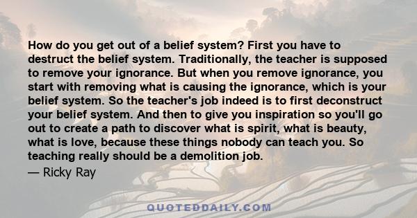 How do you get out of a belief system? First you have to destruct the belief system. Traditionally, the teacher is supposed to remove your ignorance. But when you remove ignorance, you start with removing what is