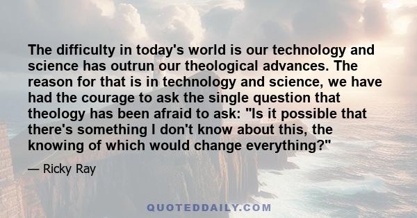 The difficulty in today's world is our technology and science has outrun our theological advances. The reason for that is in technology and science, we have had the courage to ask the single question that theology has