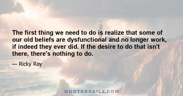 The first thing we need to do is realize that some of our old beliefs are dysfunctional and no longer work, if indeed they ever did. If the desire to do that isn't there, there's nothing to do.