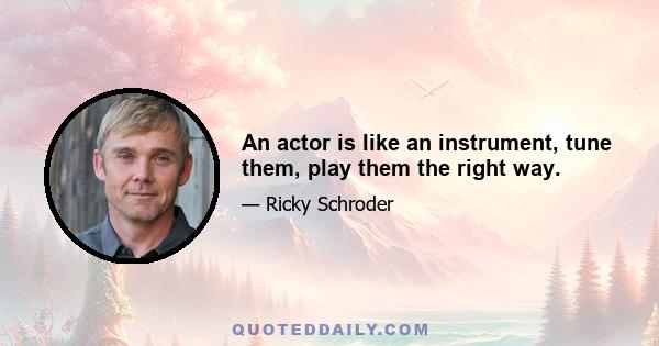 An actor is like an instrument, tune them, play them the right way.