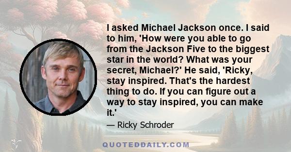 I asked Michael Jackson once. I said to him, 'How were you able to go from the Jackson Five to the biggest star in the world? What was your secret, Michael?' He said, 'Ricky, stay inspired. That's the hardest thing to