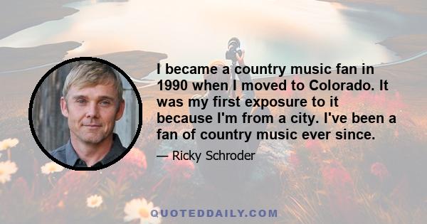 I became a country music fan in 1990 when I moved to Colorado. It was my first exposure to it because I'm from a city. I've been a fan of country music ever since.