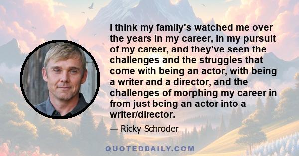 I think my family's watched me over the years in my career, in my pursuit of my career, and they've seen the challenges and the struggles that come with being an actor, with being a writer and a director, and the