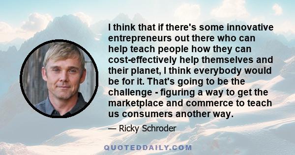 I think that if there's some innovative entrepreneurs out there who can help teach people how they can cost-effectively help themselves and their planet, I think everybody would be for it. That's going to be the