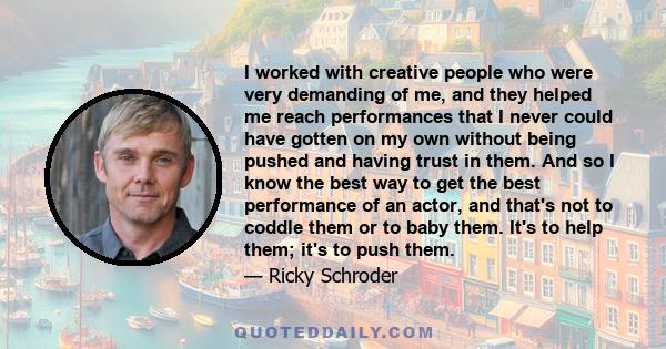 I worked with creative people who were very demanding of me, and they helped me reach performances that I never could have gotten on my own without being pushed and having trust in them. And so I know the best way to