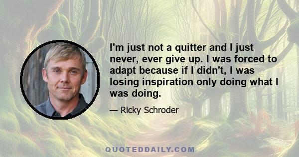 I'm just not a quitter and I just never, ever give up. I was forced to adapt because if I didn't, I was losing inspiration only doing what I was doing.