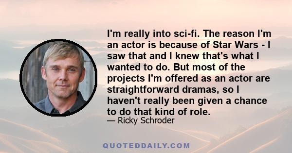 I'm really into sci-fi. The reason I'm an actor is because of Star Wars - I saw that and I knew that's what I wanted to do. But most of the projects I'm offered as an actor are straightforward dramas, so I haven't