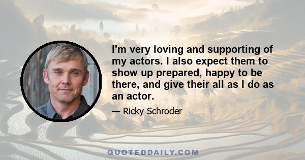 I'm very loving and supporting of my actors. I also expect them to show up prepared, happy to be there, and give their all as I do as an actor.