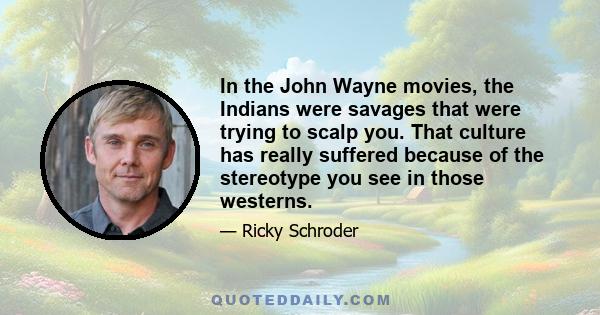 In the John Wayne movies, the Indians were savages that were trying to scalp you. That culture has really suffered because of the stereotype you see in those westerns.