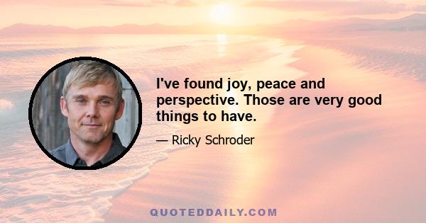 I've found joy, peace and perspective. Those are very good things to have.