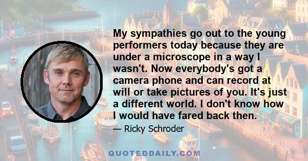 My sympathies go out to the young performers today because they are under a microscope in a way I wasn't. Now everybody's got a camera phone and can record at will or take pictures of you. It's just a different world. I 