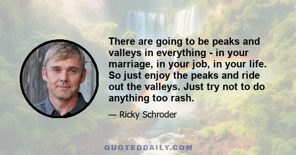 There are going to be peaks and valleys in everything - in your marriage, in your job, in your life. So just enjoy the peaks and ride out the valleys. Just try not to do anything too rash.