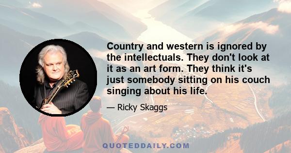 Country and western is ignored by the intellectuals. They don't look at it as an art form. They think it's just somebody sitting on his couch singing about his life.