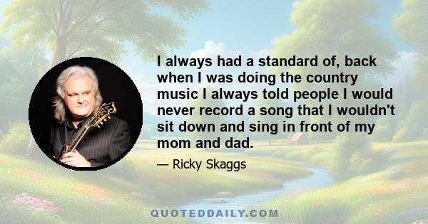 I always had a standard of, back when I was doing the country music I always told people I would never record a song that I wouldn't sit down and sing in front of my mom and dad.