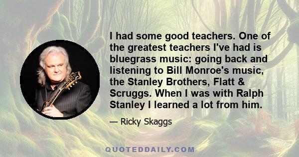 I had some good teachers. One of the greatest teachers I've had is bluegrass music: going back and listening to Bill Monroe's music, the Stanley Brothers, Flatt & Scruggs. When I was with Ralph Stanley I learned a lot