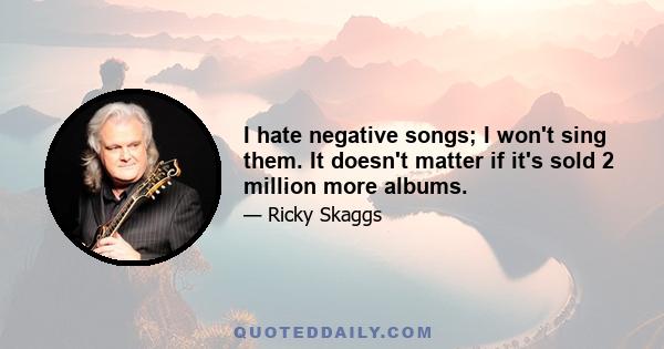 I hate negative songs; I won't sing them. It doesn't matter if it's sold 2 million more albums.