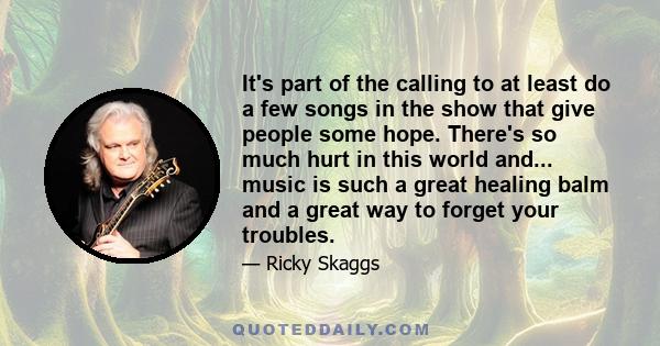 It's part of the calling to at least do a few songs in the show that give people some hope. There's so much hurt in this world and... music is such a great healing balm and a great way to forget your troubles.