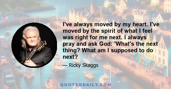 I've always moved by my heart. I've moved by the spirit of what I feel was right for me next. I always pray and ask God: 'What's the next thing? What am I supposed to do next?