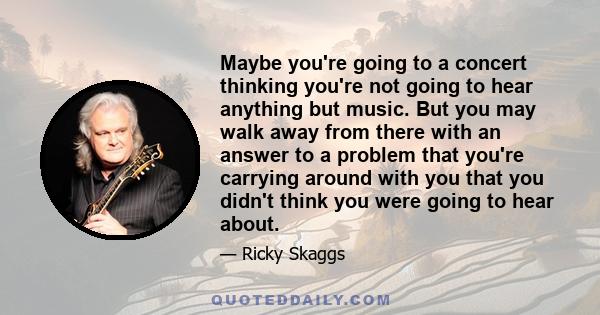 Maybe you're going to a concert thinking you're not going to hear anything but music. But you may walk away from there with an answer to a problem that you're carrying around with you that you didn't think you were