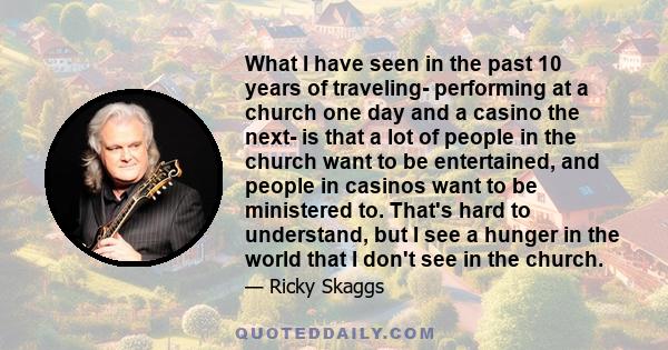 What I have seen in the past 10 years of traveling- performing at a church one day and a casino the next- is that a lot of people in the church want to be entertained, and people in casinos want to be ministered to.