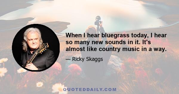 When I hear bluegrass today, I hear so many new sounds in it. It's almost like country music in a way.