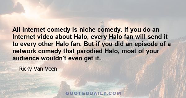 All Internet comedy is niche comedy. If you do an Internet video about Halo, every Halo fan will send it to every other Halo fan. But if you did an episode of a network comedy that parodied Halo, most of your audience