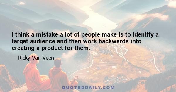 I think a mistake a lot of people make is to identify a target audience and then work backwards into creating a product for them.