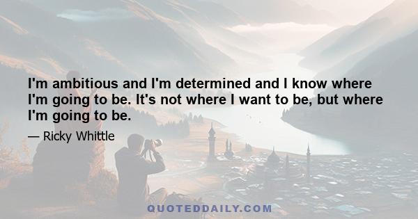 I'm ambitious and I'm determined and I know where I'm going to be. It's not where I want to be, but where I'm going to be.